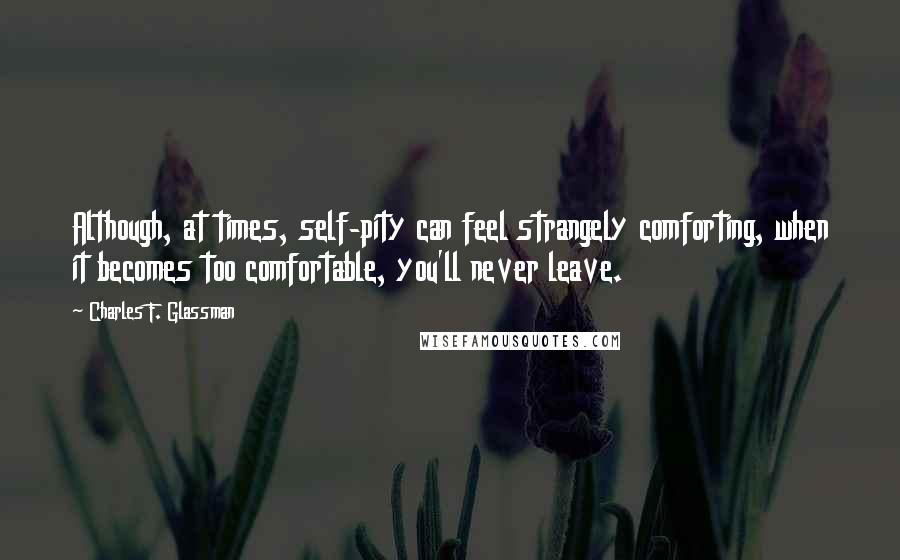 Charles F. Glassman Quotes: Although, at times, self-pity can feel strangely comforting, when it becomes too comfortable, you'll never leave.