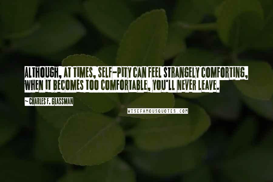 Charles F. Glassman Quotes: Although, at times, self-pity can feel strangely comforting, when it becomes too comfortable, you'll never leave.