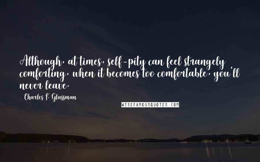 Charles F. Glassman Quotes: Although, at times, self-pity can feel strangely comforting, when it becomes too comfortable, you'll never leave.