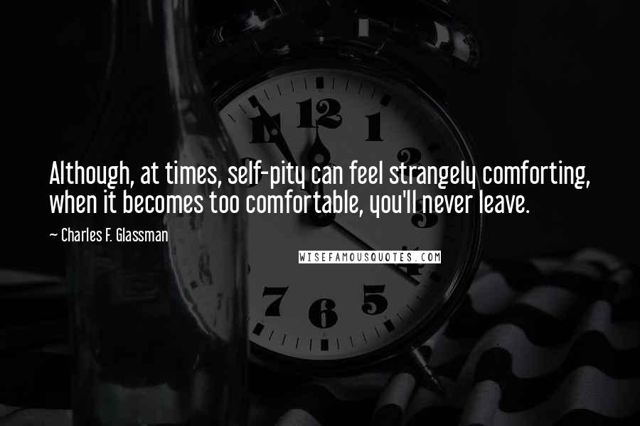 Charles F. Glassman Quotes: Although, at times, self-pity can feel strangely comforting, when it becomes too comfortable, you'll never leave.