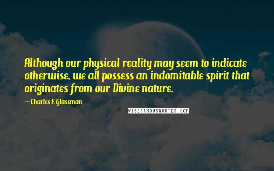 Charles F. Glassman Quotes: Although our physical reality may seem to indicate otherwise, we all possess an indomitable spirit that originates from our Divine nature.