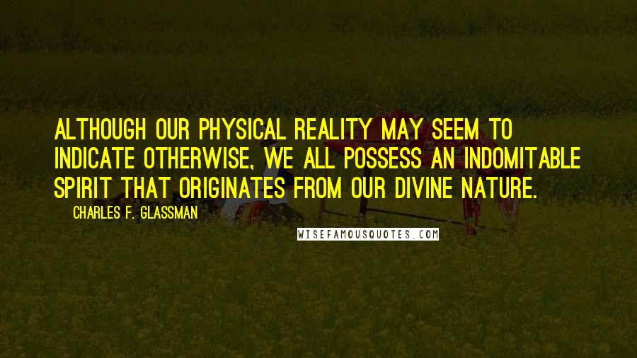 Charles F. Glassman Quotes: Although our physical reality may seem to indicate otherwise, we all possess an indomitable spirit that originates from our Divine nature.