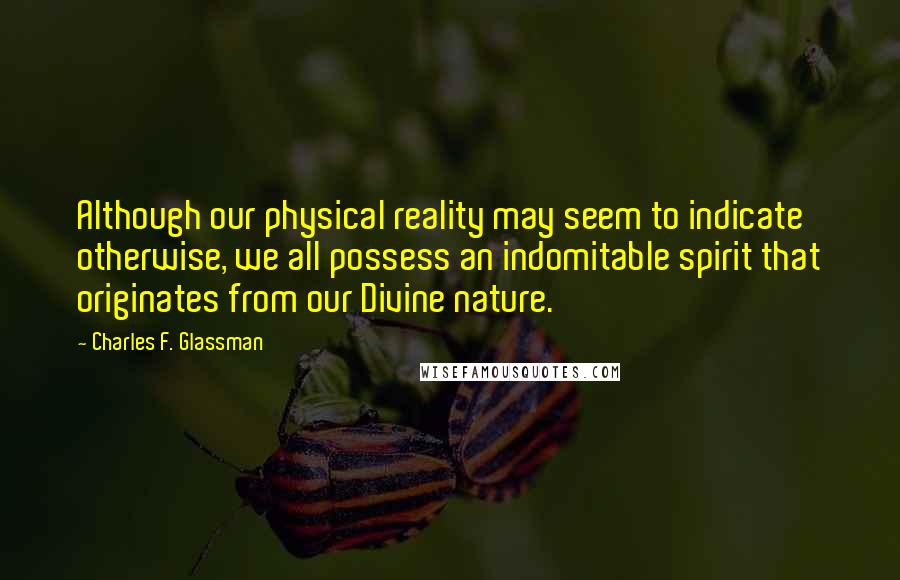 Charles F. Glassman Quotes: Although our physical reality may seem to indicate otherwise, we all possess an indomitable spirit that originates from our Divine nature.