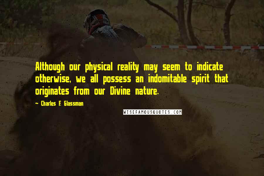 Charles F. Glassman Quotes: Although our physical reality may seem to indicate otherwise, we all possess an indomitable spirit that originates from our Divine nature.