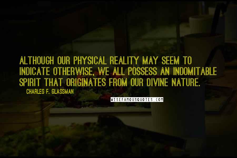 Charles F. Glassman Quotes: Although our physical reality may seem to indicate otherwise, we all possess an indomitable spirit that originates from our Divine nature.