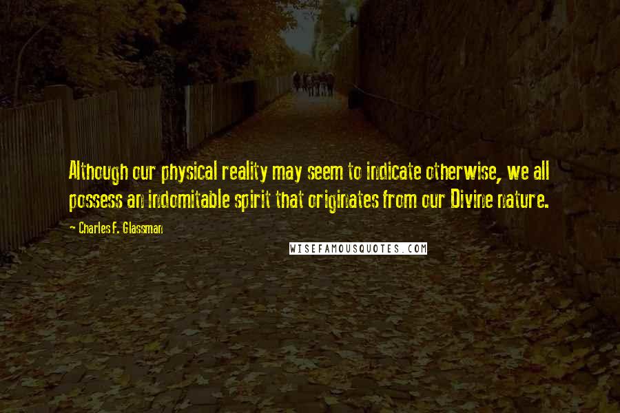 Charles F. Glassman Quotes: Although our physical reality may seem to indicate otherwise, we all possess an indomitable spirit that originates from our Divine nature.