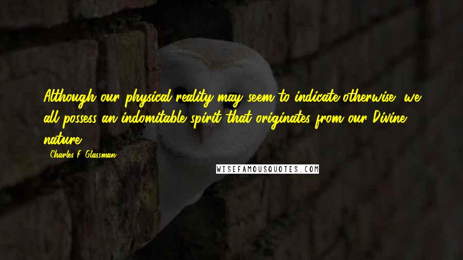 Charles F. Glassman Quotes: Although our physical reality may seem to indicate otherwise, we all possess an indomitable spirit that originates from our Divine nature.