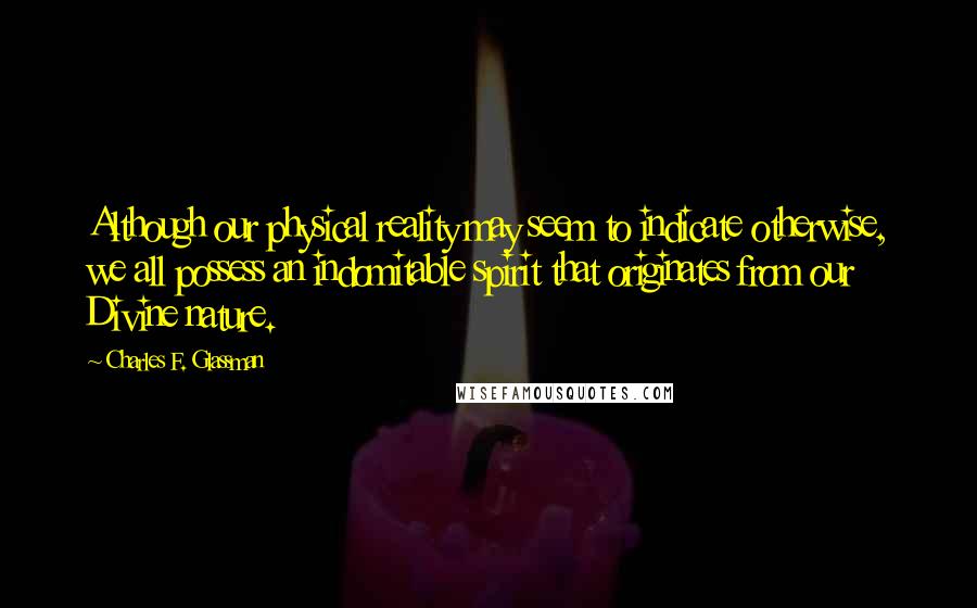 Charles F. Glassman Quotes: Although our physical reality may seem to indicate otherwise, we all possess an indomitable spirit that originates from our Divine nature.