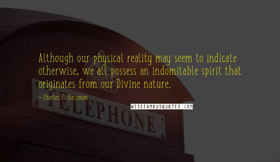 Charles F. Glassman Quotes: Although our physical reality may seem to indicate otherwise, we all possess an indomitable spirit that originates from our Divine nature.