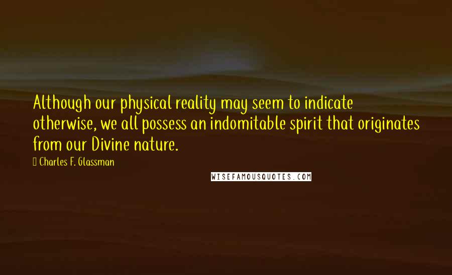 Charles F. Glassman Quotes: Although our physical reality may seem to indicate otherwise, we all possess an indomitable spirit that originates from our Divine nature.