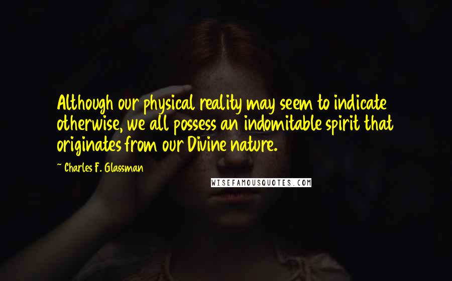 Charles F. Glassman Quotes: Although our physical reality may seem to indicate otherwise, we all possess an indomitable spirit that originates from our Divine nature.