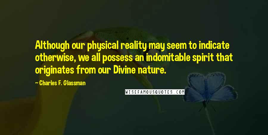 Charles F. Glassman Quotes: Although our physical reality may seem to indicate otherwise, we all possess an indomitable spirit that originates from our Divine nature.