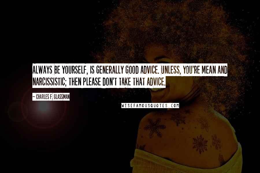 Charles F. Glassman Quotes: Always be yourself, is generally good advice. Unless, you're mean and narcissistic; then please don't take that advice.