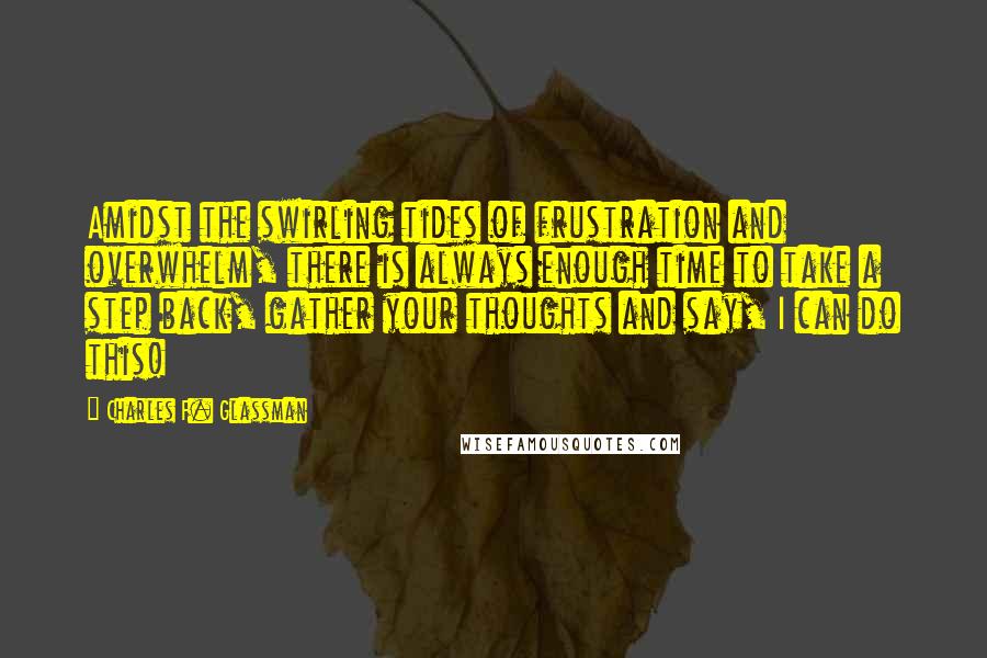 Charles F. Glassman Quotes: Amidst the swirling tides of frustration and overwhelm, there is always enough time to take a step back, gather your thoughts and say, I can do this!