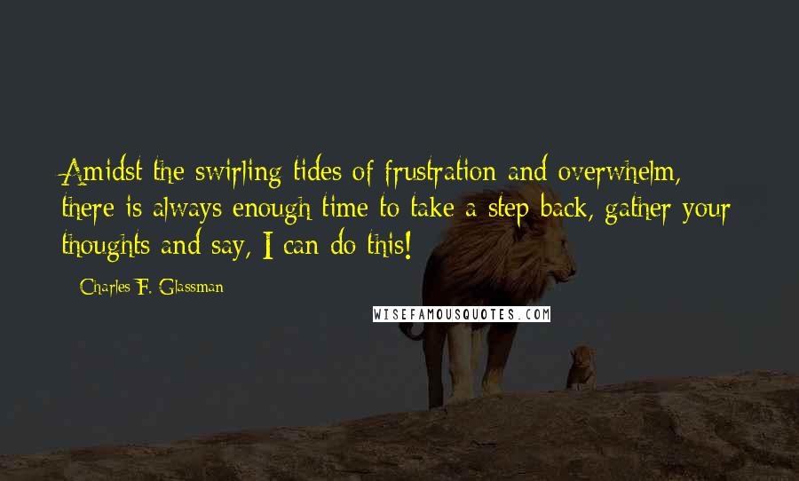 Charles F. Glassman Quotes: Amidst the swirling tides of frustration and overwhelm, there is always enough time to take a step back, gather your thoughts and say, I can do this!