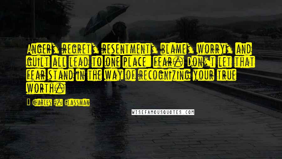 Charles F. Glassman Quotes: Anger, regret, resentment, blame, worry, and guilt all lead to one place: fear. Don't let that fear stand in the way of recognizing your true worth.