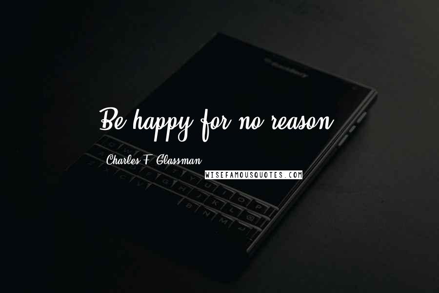 Charles F. Glassman Quotes: Be happy for no reason.