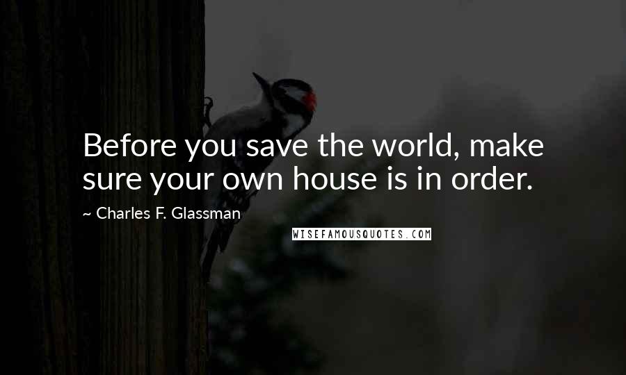 Charles F. Glassman Quotes: Before you save the world, make sure your own house is in order.