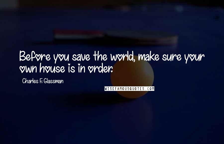Charles F. Glassman Quotes: Before you save the world, make sure your own house is in order.