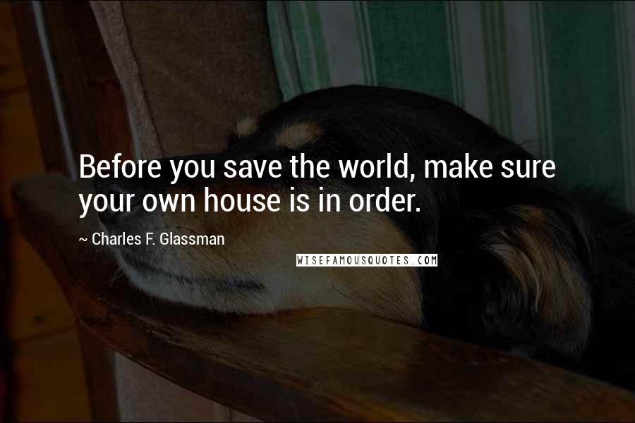 Charles F. Glassman Quotes: Before you save the world, make sure your own house is in order.