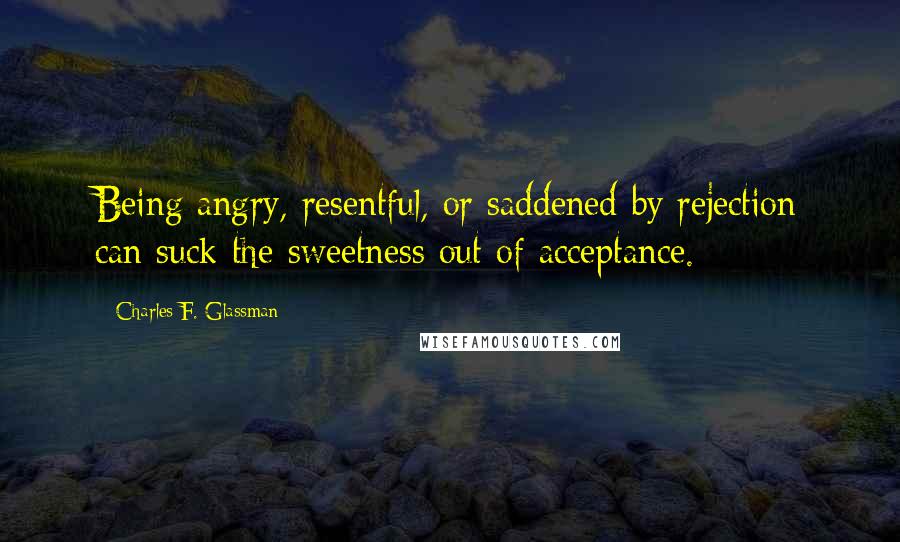Charles F. Glassman Quotes: Being angry, resentful, or saddened by rejection can suck the sweetness out of acceptance.