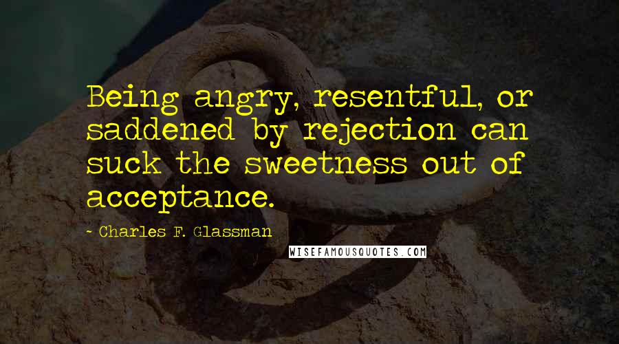 Charles F. Glassman Quotes: Being angry, resentful, or saddened by rejection can suck the sweetness out of acceptance.