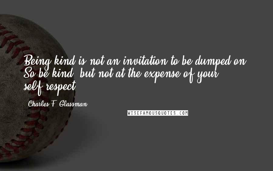 Charles F. Glassman Quotes: Being kind is not an invitation to be dumped on. So be kind, but not at the expense of your self-respect.