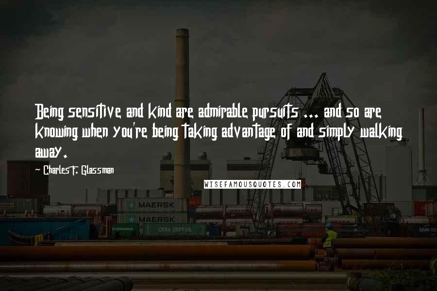 Charles F. Glassman Quotes: Being sensitive and kind are admirable pursuits ... and so are knowing when you're being taking advantage of and simply walking away.