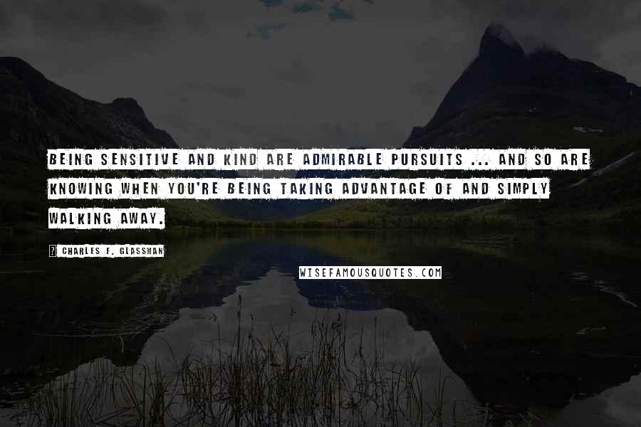 Charles F. Glassman Quotes: Being sensitive and kind are admirable pursuits ... and so are knowing when you're being taking advantage of and simply walking away.