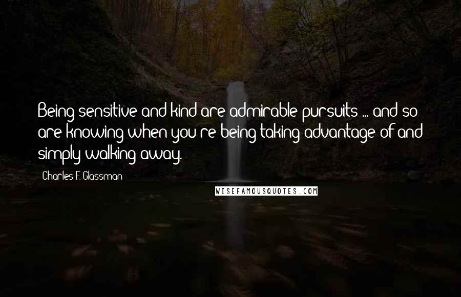 Charles F. Glassman Quotes: Being sensitive and kind are admirable pursuits ... and so are knowing when you're being taking advantage of and simply walking away.