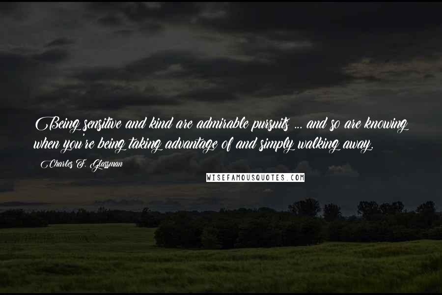 Charles F. Glassman Quotes: Being sensitive and kind are admirable pursuits ... and so are knowing when you're being taking advantage of and simply walking away.