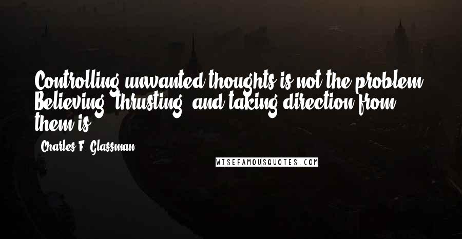 Charles F. Glassman Quotes: Controlling unwanted thoughts is not the problem. Believing, thrusting, and taking direction from them is.