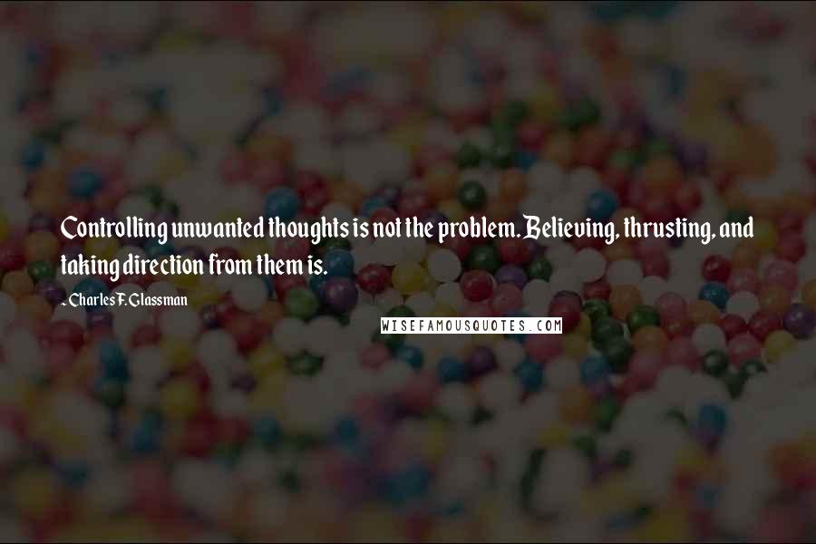 Charles F. Glassman Quotes: Controlling unwanted thoughts is not the problem. Believing, thrusting, and taking direction from them is.