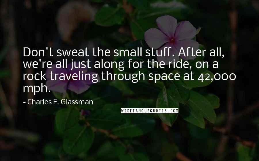 Charles F. Glassman Quotes: Don't sweat the small stuff. After all, we're all just along for the ride, on a rock traveling through space at 42,000 mph.