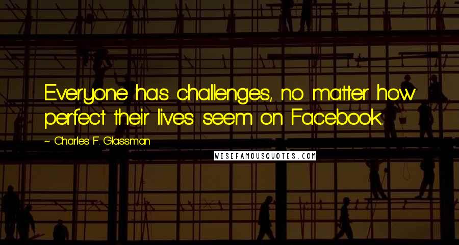 Charles F. Glassman Quotes: Everyone has challenges, no matter how perfect their lives seem on Facebook.