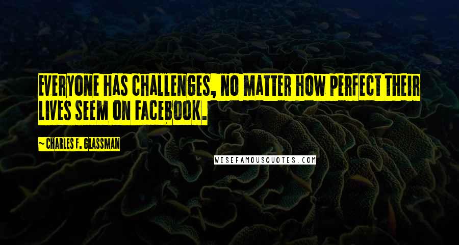 Charles F. Glassman Quotes: Everyone has challenges, no matter how perfect their lives seem on Facebook.