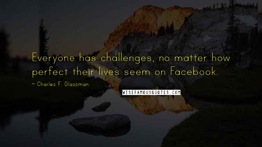 Charles F. Glassman Quotes: Everyone has challenges, no matter how perfect their lives seem on Facebook.