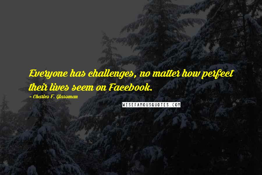 Charles F. Glassman Quotes: Everyone has challenges, no matter how perfect their lives seem on Facebook.