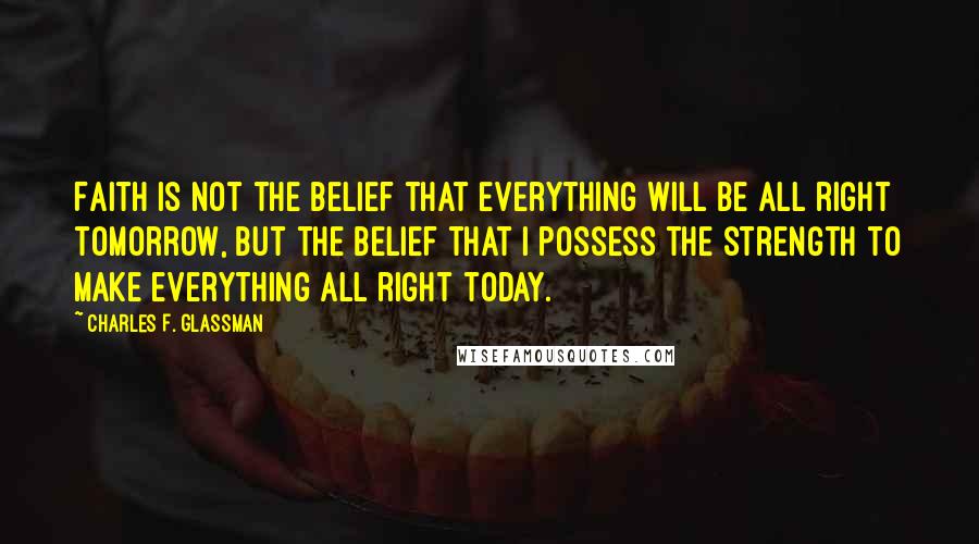 Charles F. Glassman Quotes: Faith is not the belief that everything will be all right tomorrow, but the belief that I possess the strength to make everything all right today.