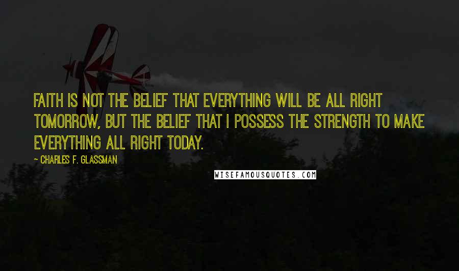 Charles F. Glassman Quotes: Faith is not the belief that everything will be all right tomorrow, but the belief that I possess the strength to make everything all right today.