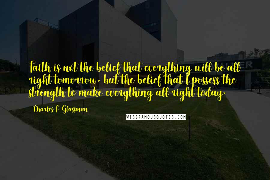 Charles F. Glassman Quotes: Faith is not the belief that everything will be all right tomorrow, but the belief that I possess the strength to make everything all right today.