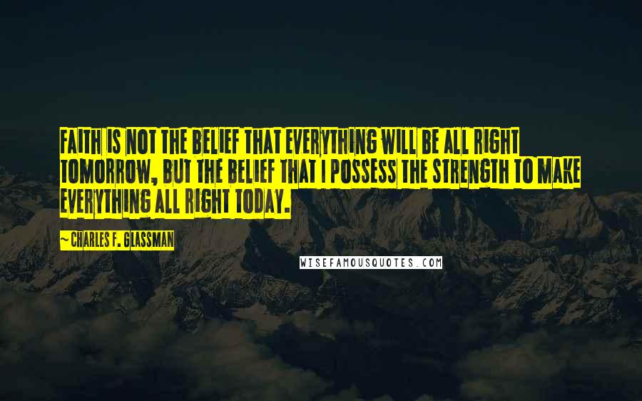 Charles F. Glassman Quotes: Faith is not the belief that everything will be all right tomorrow, but the belief that I possess the strength to make everything all right today.