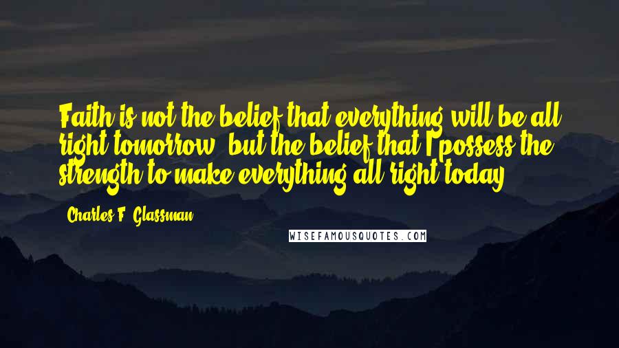 Charles F. Glassman Quotes: Faith is not the belief that everything will be all right tomorrow, but the belief that I possess the strength to make everything all right today.