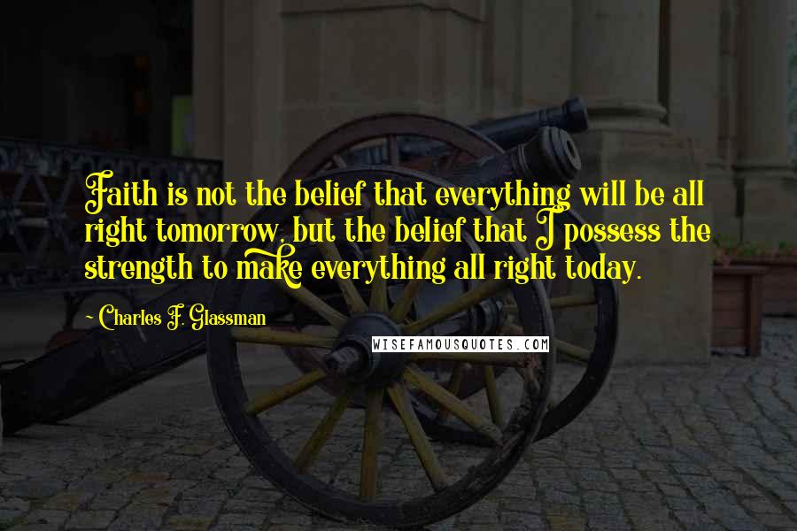 Charles F. Glassman Quotes: Faith is not the belief that everything will be all right tomorrow, but the belief that I possess the strength to make everything all right today.