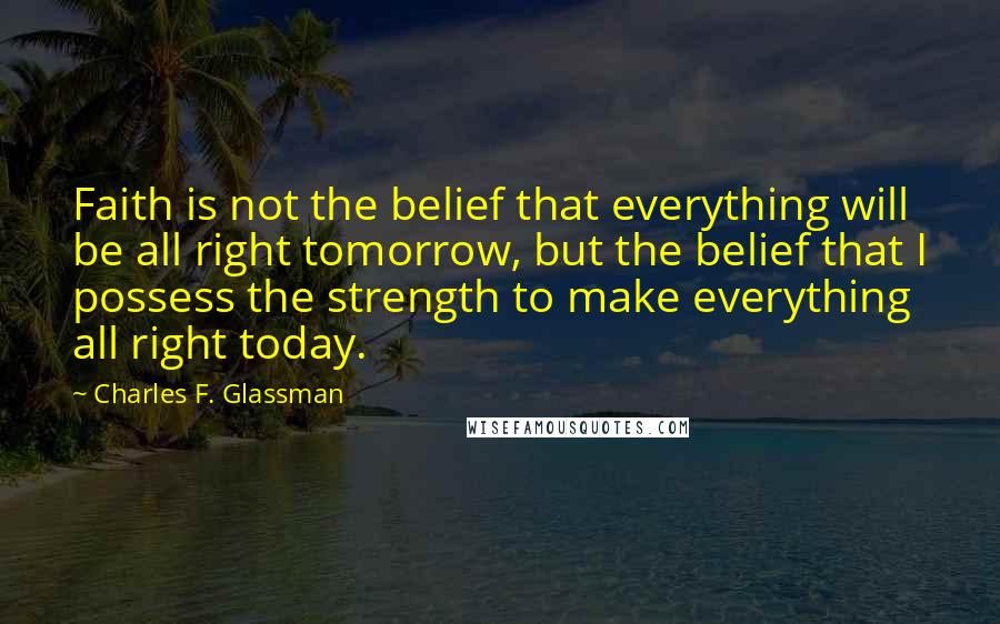 Charles F. Glassman Quotes: Faith is not the belief that everything will be all right tomorrow, but the belief that I possess the strength to make everything all right today.