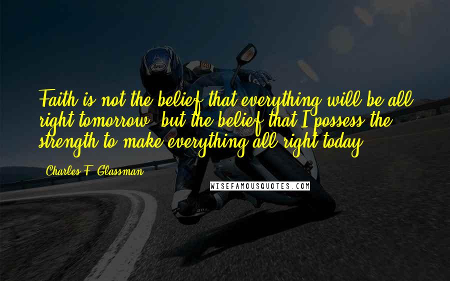 Charles F. Glassman Quotes: Faith is not the belief that everything will be all right tomorrow, but the belief that I possess the strength to make everything all right today.