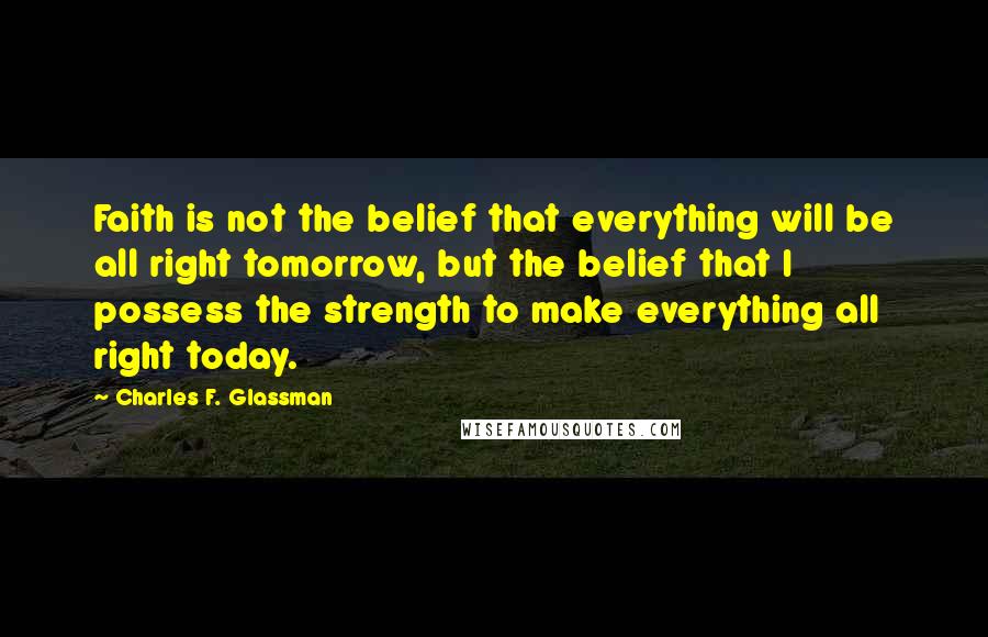 Charles F. Glassman Quotes: Faith is not the belief that everything will be all right tomorrow, but the belief that I possess the strength to make everything all right today.