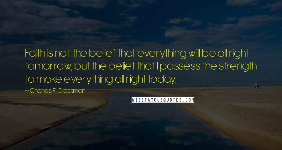 Charles F. Glassman Quotes: Faith is not the belief that everything will be all right tomorrow, but the belief that I possess the strength to make everything all right today.