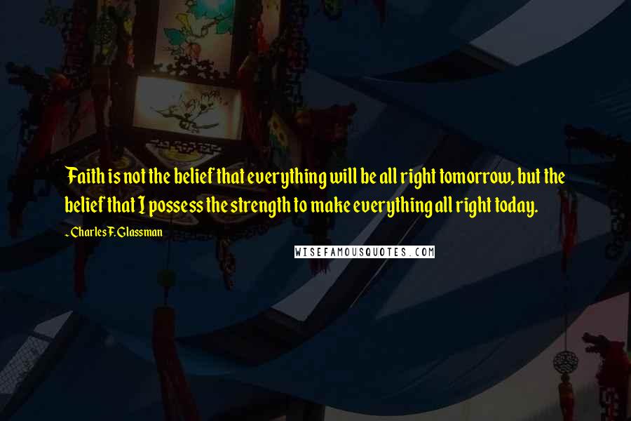 Charles F. Glassman Quotes: Faith is not the belief that everything will be all right tomorrow, but the belief that I possess the strength to make everything all right today.