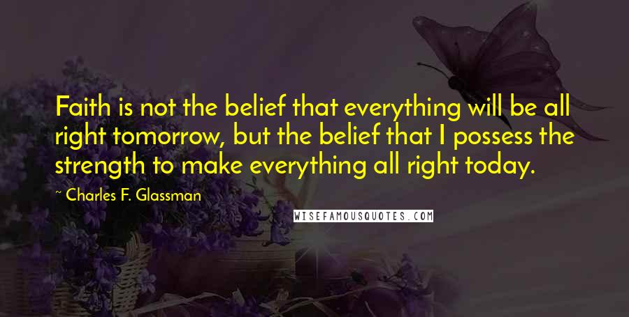 Charles F. Glassman Quotes: Faith is not the belief that everything will be all right tomorrow, but the belief that I possess the strength to make everything all right today.